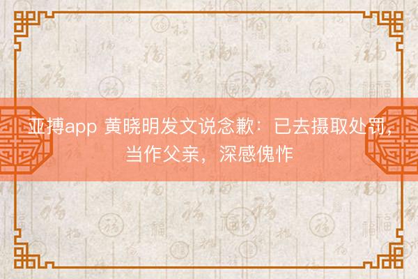 亚搏app 黄晓明发文说念歉：已去摄取处罚，当作父亲，深感傀怍
