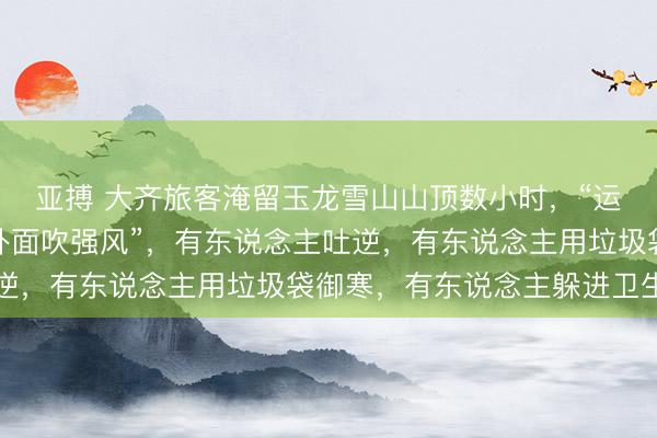 亚搏 大齐旅客淹留玉龙雪山山顶数小时，“运行不让进大厅，就在外面吹强风”，有东说念主吐逆，有东说念主用垃圾袋御寒，有东说念主躲进卫生间