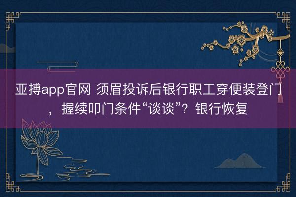 亚搏app官网 须眉投诉后银行职工穿便装登门，握续叩门条件“谈谈”？银行恢复