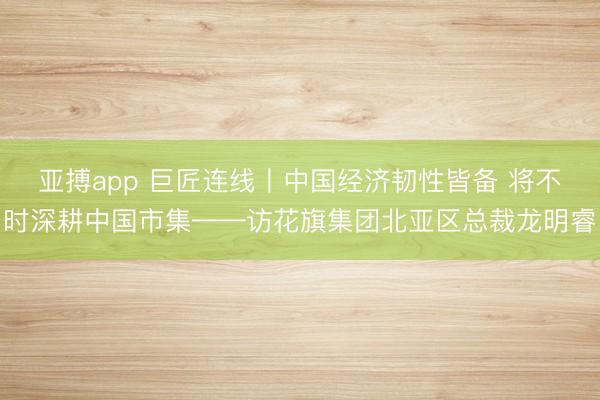亚搏app 巨匠连线丨中国经济韧性皆备 将不时深耕中国市集——访花旗集团北亚区总裁龙明睿