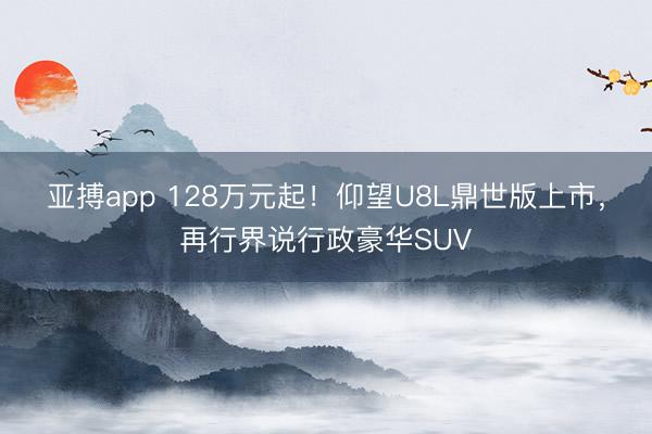 亚搏app 128万元起!仰望U8L鼎世版上市,再行界说行政豪华SUV
