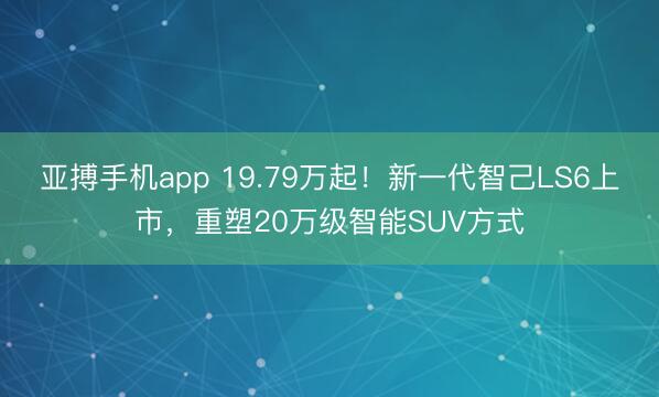 亚搏手机app 19.79万起！新一代智己LS6上市，重塑20万级智能SUV方式