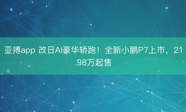 亚搏app 改日AI豪华轿跑！全新小鹏P7上市，21.98万起售