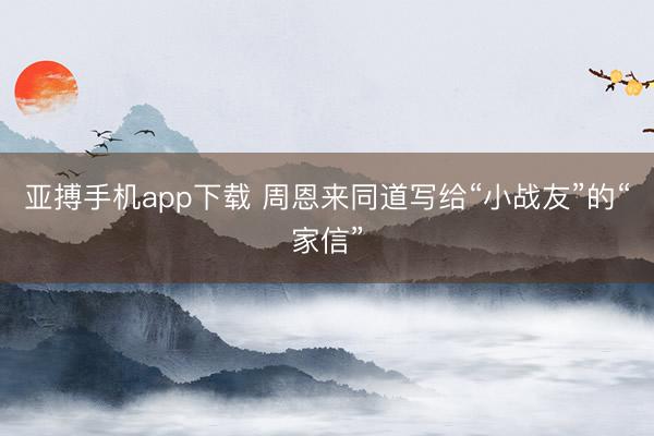 亚搏手机app下载 周恩来同道写给“小战友”的“家信”