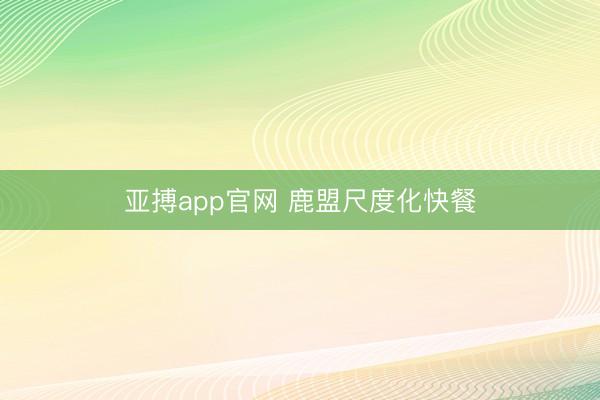 亚搏app官网 鹿盟尺度化快餐