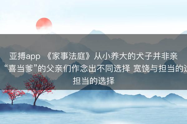 亚搏app 《家事法庭》从小养大的犬子并非亲生!“喜当爹”的父亲们作念出不同选择 宽饶与担当的选择