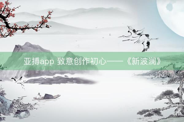 亚搏app 致意创作初心——《新波澜》