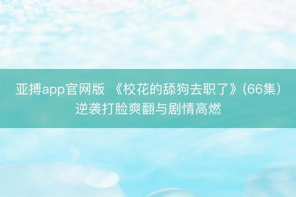 亚搏app官网版 《校花的舔狗去职了》(66集)逆袭打脸爽翻与剧情高燃