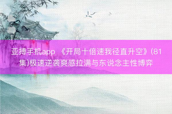 亚搏手机app 《开局十倍速我径直升空》(81集)极速逆袭爽感拉满与东说念主性博弈
