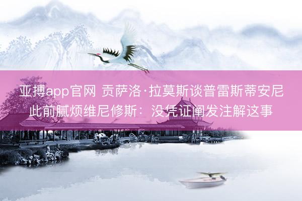 亚搏app官网 贡萨洛·拉莫斯谈普雷斯蒂安尼此前腻烦维尼修斯:没凭证阐发注解这事