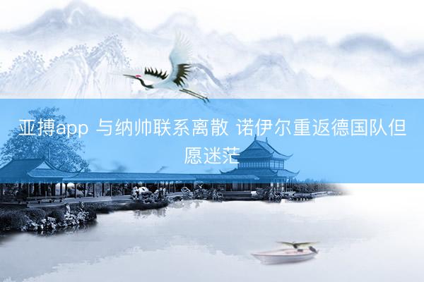 亚搏app 与纳帅联系离散 诺伊尔重返德国队但愿迷茫