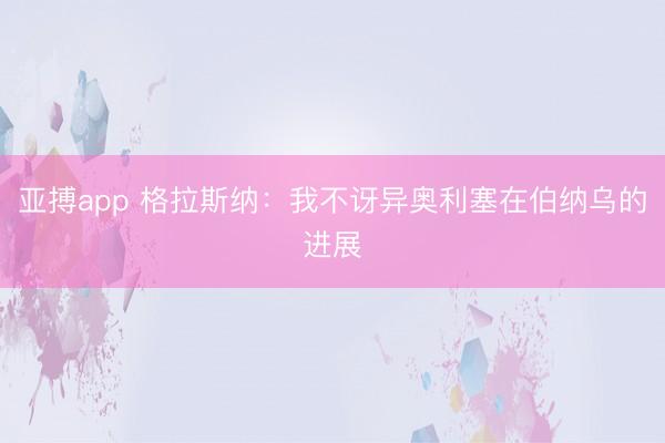 亚搏app 格拉斯纳:我不讶异奥利塞在伯纳乌的进展