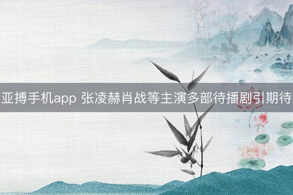 亚搏手机app 张凌赫肖战等主演多部待播剧引期待