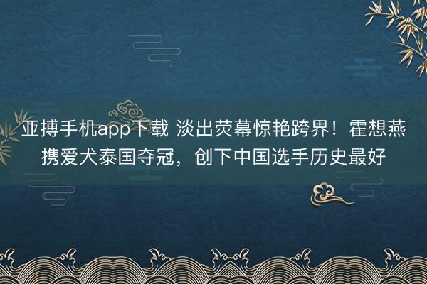 亚搏手机app下载 淡出荧幕惊艳跨界!霍想燕携爱犬泰国夺冠,创下中国选手历史最好