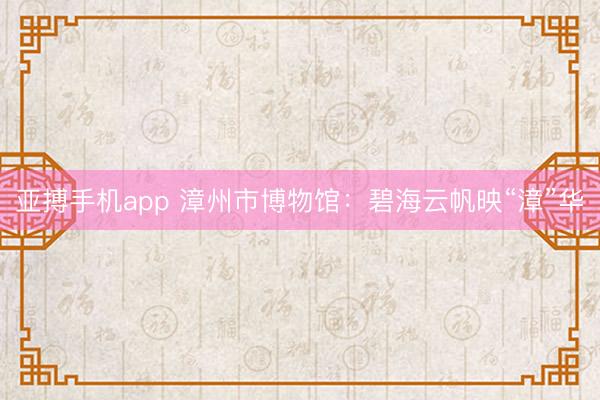 亚搏手机app 漳州市博物馆:碧海云帆映“漳”华