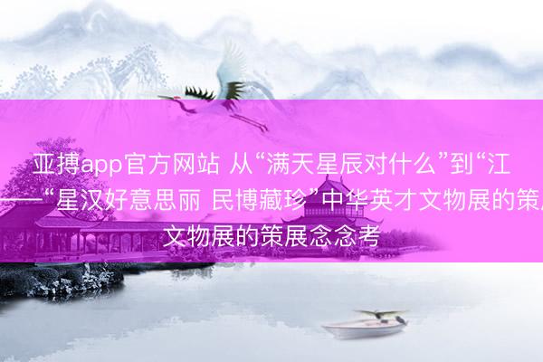 亚搏app官方网站 从“满天星辰对什么”到“江流朝宗”——“星汉好意思丽 民博藏珍”中华英才文物展的策展念念考