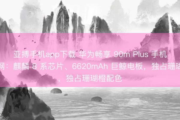 亚搏手机app下载 华为畅享 90m Plus 手机现身官网:麒麟 8 系芯片、6620mAh 巨鲸电板,独占珊瑚橙配色