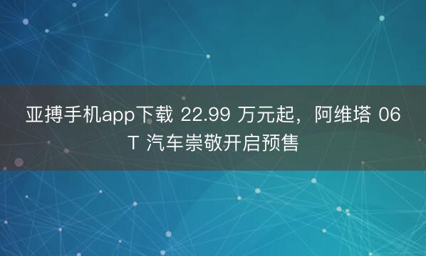 亚搏手机app下载 22.99 万元起，阿维塔 06T 汽车崇敬开启预售