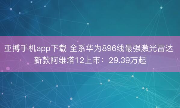 亚搏手机app下载 全系华为896线最强激光雷达 新款阿维塔12上市:29.39万起