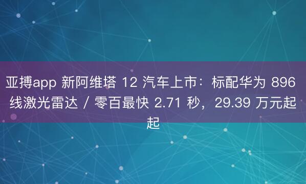 亚搏app 新阿维塔 12 汽车上市:标配华为 896 线激光雷达 / 零百最快 2.71 秒,29.39 万元起
