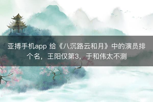 亚搏手机app 给《八沉路云和月》中的演员排个名,王阳仅第3,于和伟太不测