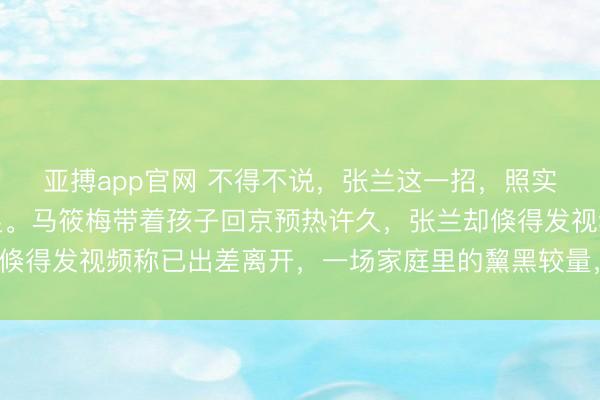 亚搏app官网 不得不说，张兰这一招，照实让马筱梅有些措手不足。马筱梅带着孩子回京预热许久，张兰却倏得发视频称已出差离开，一场家庭里的黧黑较量，决然悄然生变。