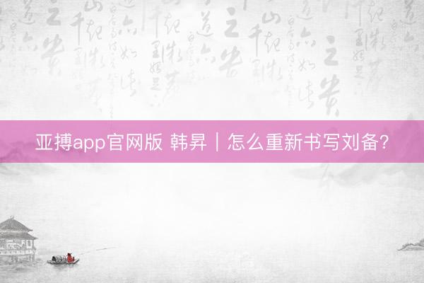 亚搏app官网版 韩昇|怎么重新书写刘备?