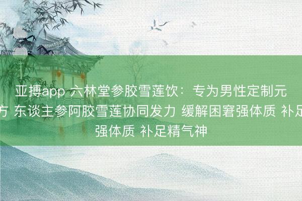 亚搏app 六林堂参胶雪莲饮:专为男性定制元气津润方 东谈主参阿胶雪莲协同发力 缓解困窘强体质 补足精气神