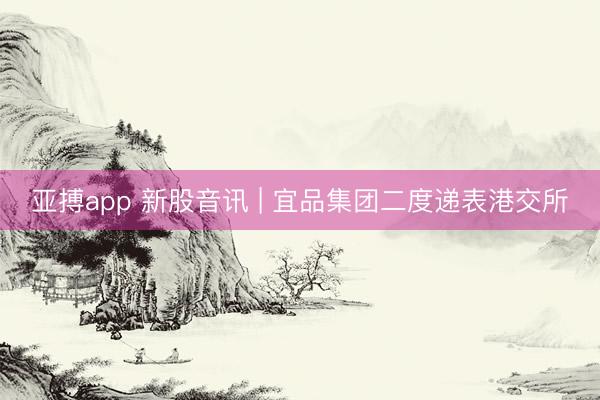 亚搏app 新股音讯 | 宜品集团二度递表港交所