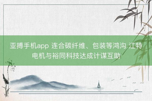 亚搏手机app 连合碳纤维、包装等鸿沟 江特电机与裕同科技达成计谋互助