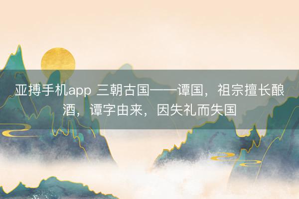 亚搏手机app 三朝古国——谭国，祖宗擅长酿酒，谭字由来，因失礼而失国
