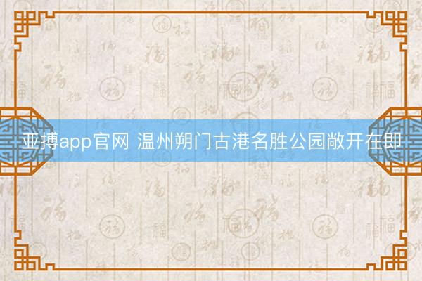 亚搏app官网 温州朔门古港名胜公园敞开在即