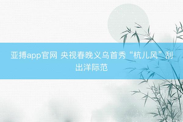 亚搏app官网 央视春晚义乌首秀 “杭儿风” 刮出洋际范