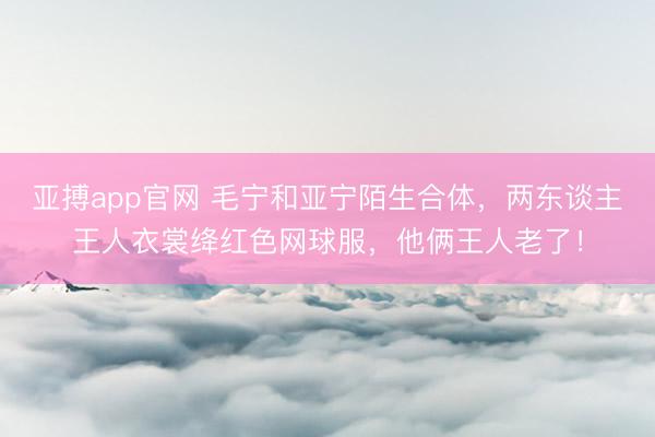 亚搏app官网 毛宁和亚宁陌生合体，两东谈主王人衣裳绛红色网球服，他俩王人老了！