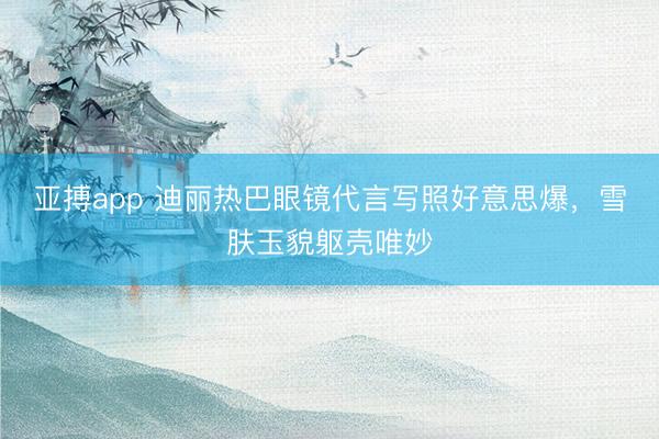 亚搏app 迪丽热巴眼镜代言写照好意思爆，雪肤玉貌躯壳唯妙