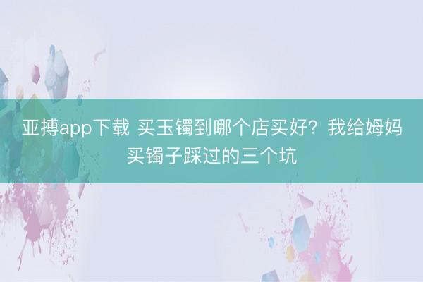亚搏app下载 买玉镯到哪个店买好？我给姆妈买镯子踩过的三个坑