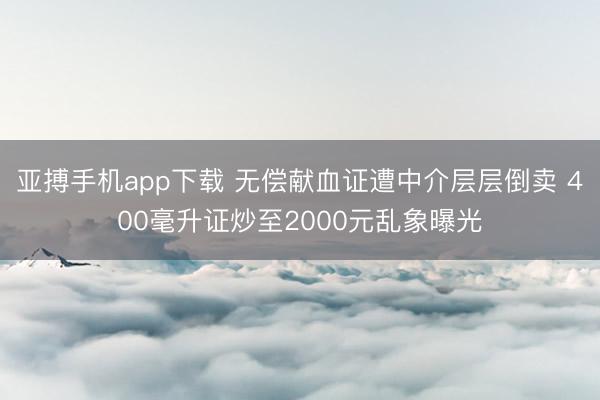 亚搏手机app下载 无偿献血证遭中介层层倒卖 400毫升证炒至2000元乱象曝光