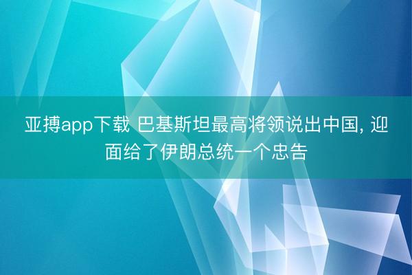 亚搏app下载 巴基斯坦最高将领说出中国， 迎面给了伊朗总统一个忠告