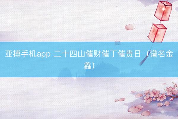 亚搏手机app 二十四山催财催丁催贵日（谱名金鑫）