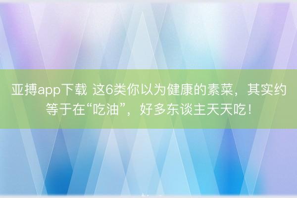 亚搏app下载 这6类你以为健康的素菜，其实约等于在“吃油”，好多东谈主天天吃！
