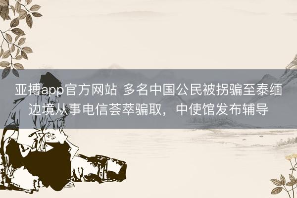 亚搏app官方网站 多名中国公民被拐骗至泰缅边境从事电信荟萃骗取，中使馆发布辅导
