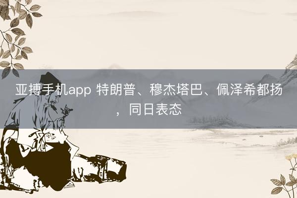 亚搏手机app 特朗普、穆杰塔巴、佩泽希都扬，同日表态
