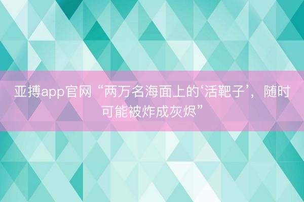 亚搏app官网 “两万名海面上的‘活靶子’，随时可能被炸成灰烬”