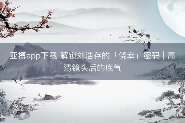 亚搏app下载 解锁刘浩存的「侥幸」密码 | 高清镜头后的底气