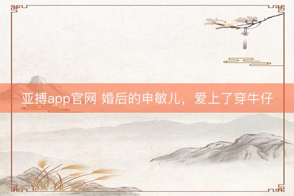 亚搏app官网 婚后的申敏儿，<a href=