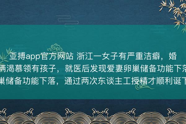 亚搏app官方网站 浙江一女子有严重洁癖，婚后19年无法临幸，配头俩渴慕领有孩子，就医后发现爱妻卵巢储备功能下落，通过两次东谈主工授精才顺利诞下一健康女宝