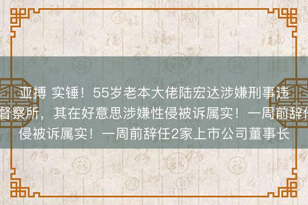 亚搏 实锤！55岁老本大佬陆宏达涉嫌刑事违法，被羁押在深圳某督察所，其在好意思涉嫌性侵被诉属实！一周前辞任2家上市公司董事长