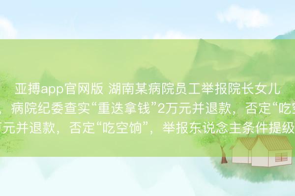 亚搏app官网版 湖南某病院员工举报院长女儿“吃空饷”涉百万奖金，病院纪委查实“重迭拿钱”2万元并退款，否定“吃空饷”，举报东说念主条件提级探问
