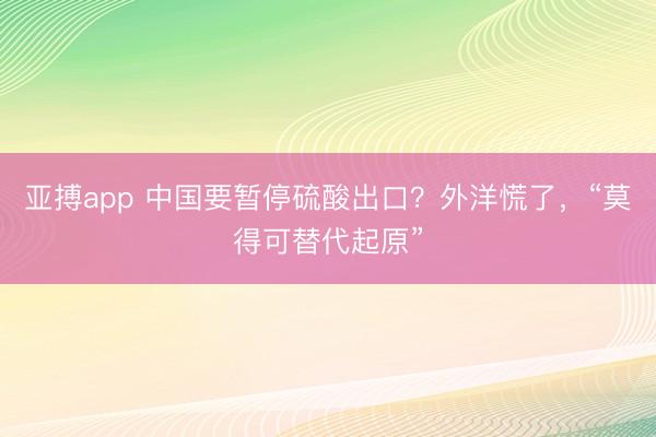 亚搏app 中国要暂停硫酸出口？外洋慌了，“莫得可替代起原”