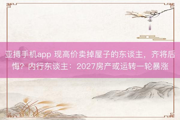 亚搏手机app 现高价卖掉屋子的东谈主，齐将后悔？内行东谈主：2027房产或运转一轮暴涨